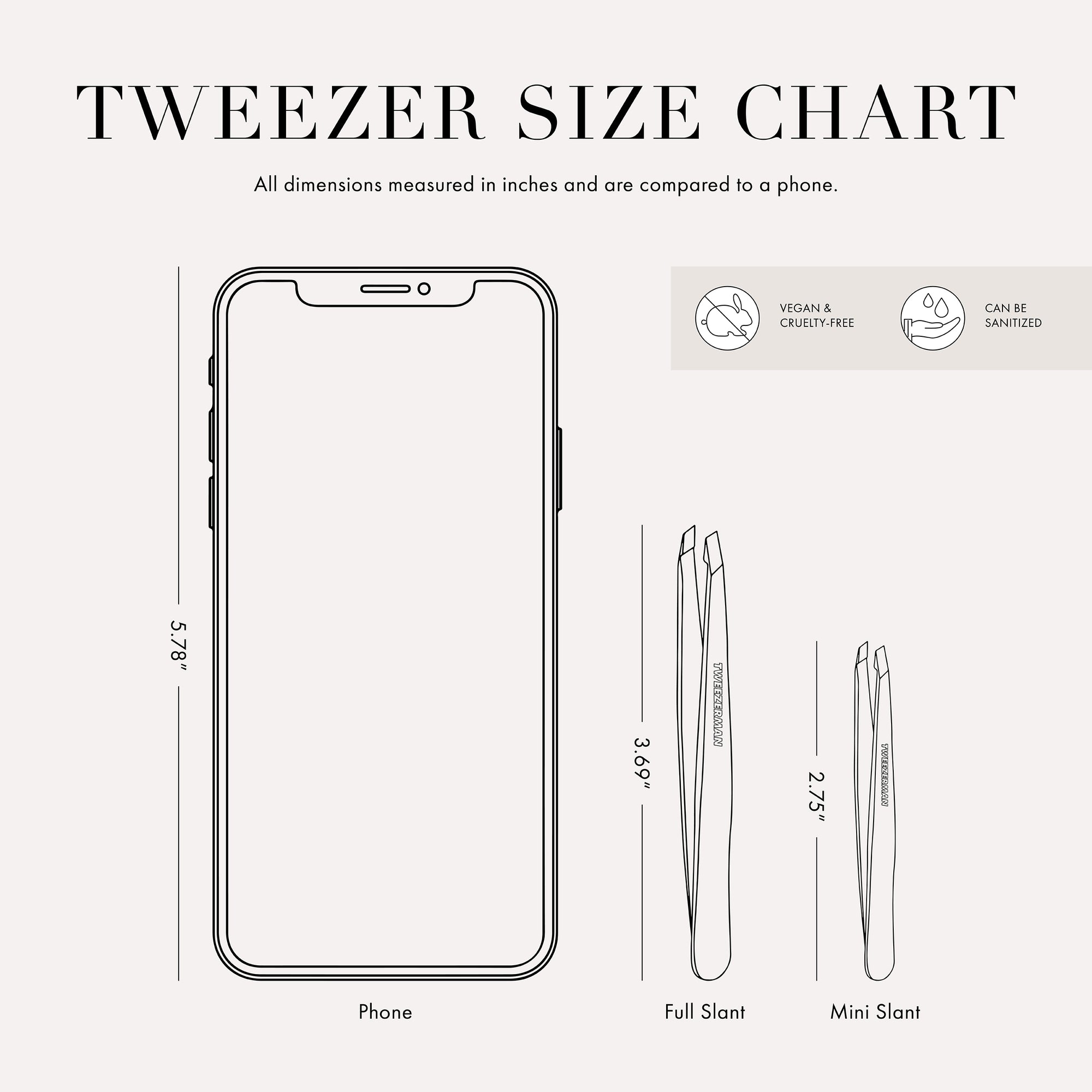 Tweezer size chart
All dimensions measured in inches and are compared to phone.
Phone is 5.78 inches tall
Full slant tweezers are 3.69 inches tall
Mini slant tweezers are 2.75 inches tall
This item can be sanitized and is vegan & cruelty free.