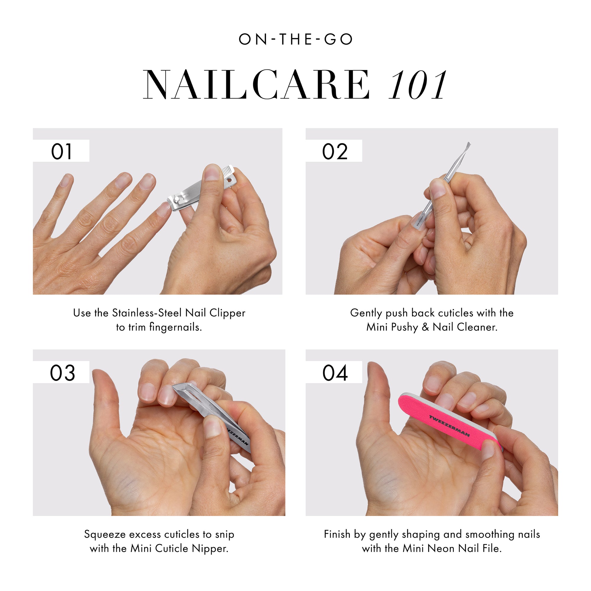 ON-THE-GO NAILCARE 101
STEP 1: Use the Stainless-steel nail clipper trim fingernails.
STEP 2: Gently push back cuticles with the mini pushy and nail cleaner.
STEP 3: Squeezer excess cuticles to snip with the mini cuticle nipper.
STEP 4: Finish by gently shaping and smoothing nails with the mini neon nail file.