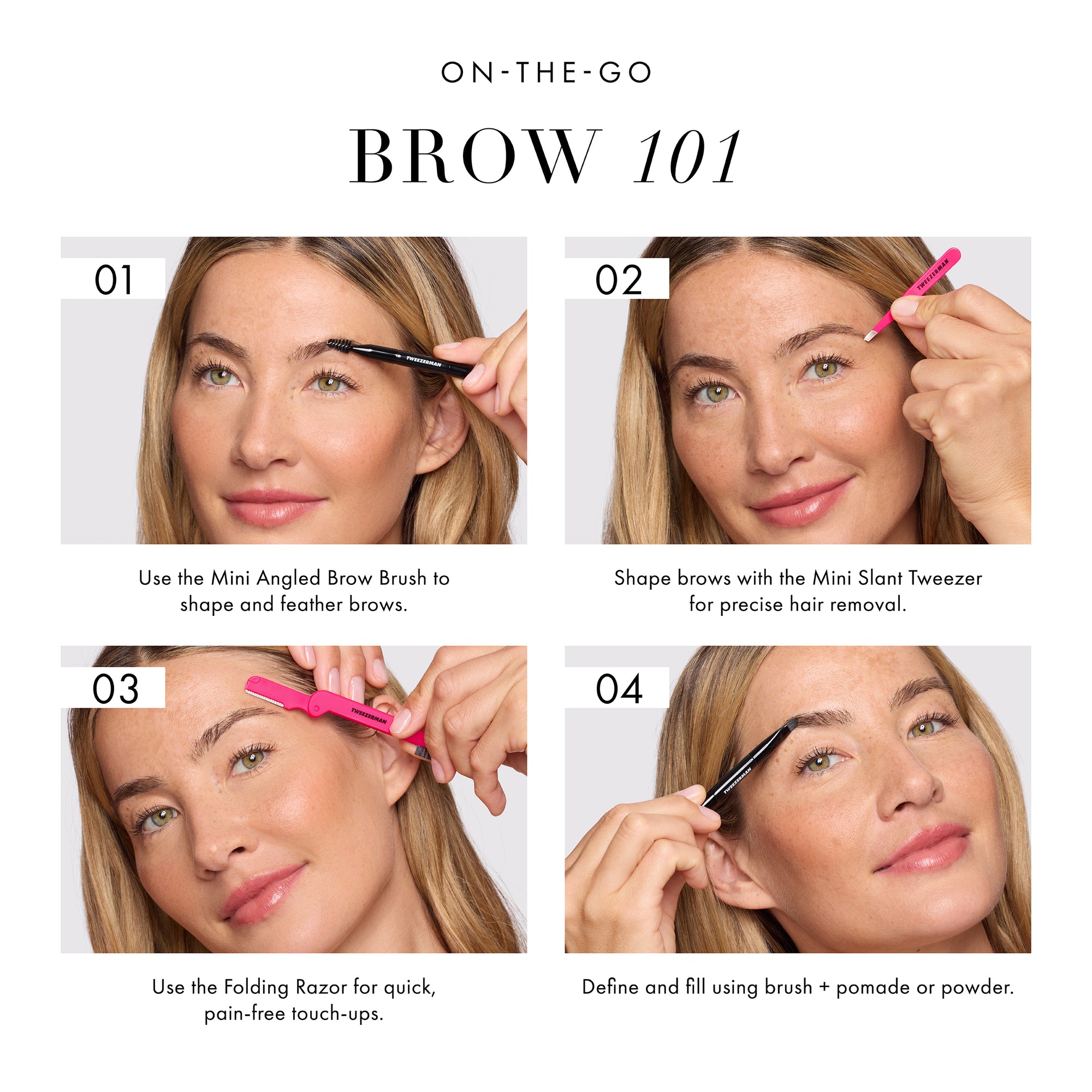 ON THE GO BROW 101 1. Use the mini angled brow brush to shape and feather brows. 2. Shape brows with the mini slant tweezer for precise hair removal. 3. Use the folding razor for quick, pain-free touch-ups. 4. Define and fill using brush + pomade or powder.