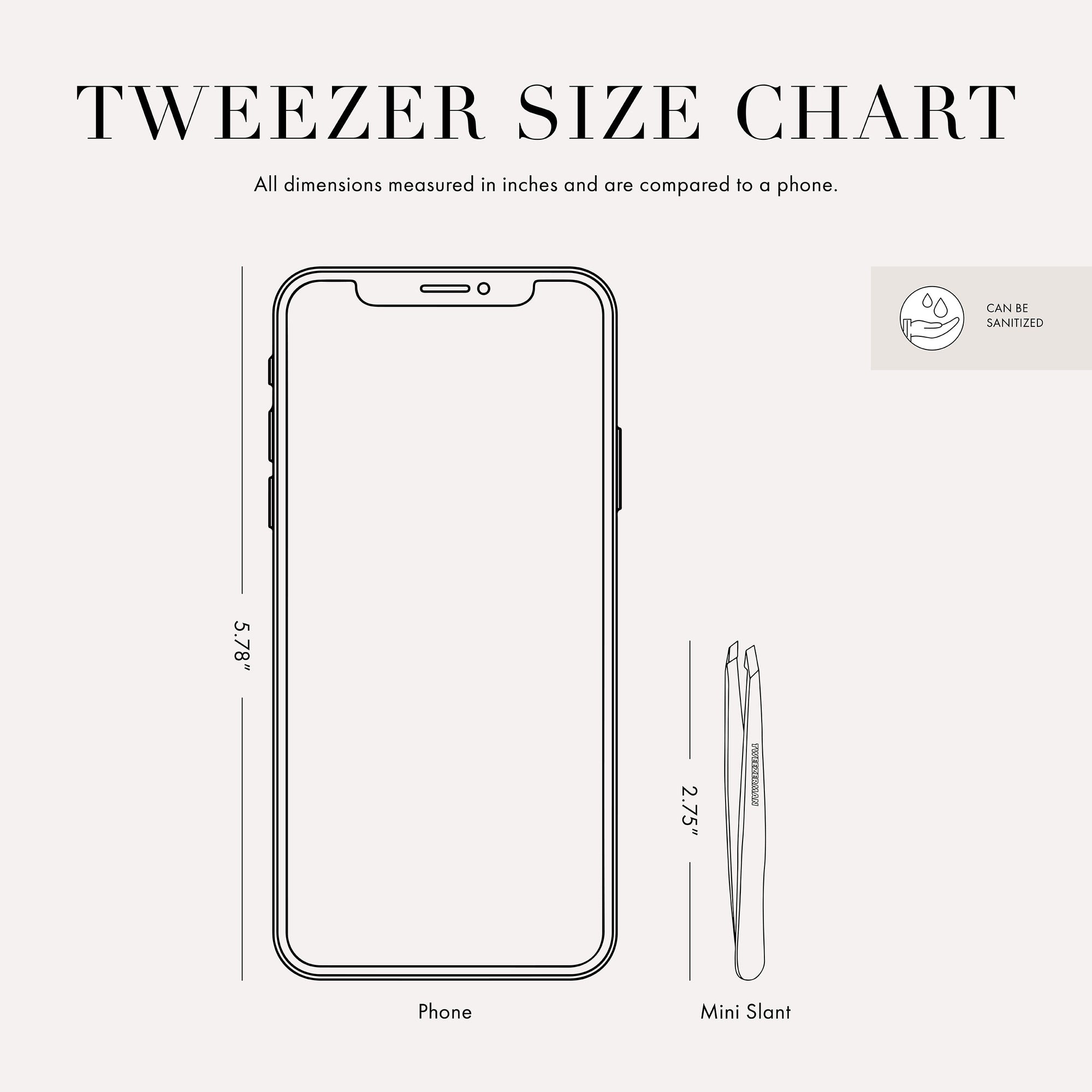 Tweezer Size Chart with 1 tweezer All dimensions measured in inches and are compared to phone. Phone is 5.78 inches tall. Mini slant tweezer is 2.75 inches tall This item can be sanitized and is vegan &amp; cruelty free.