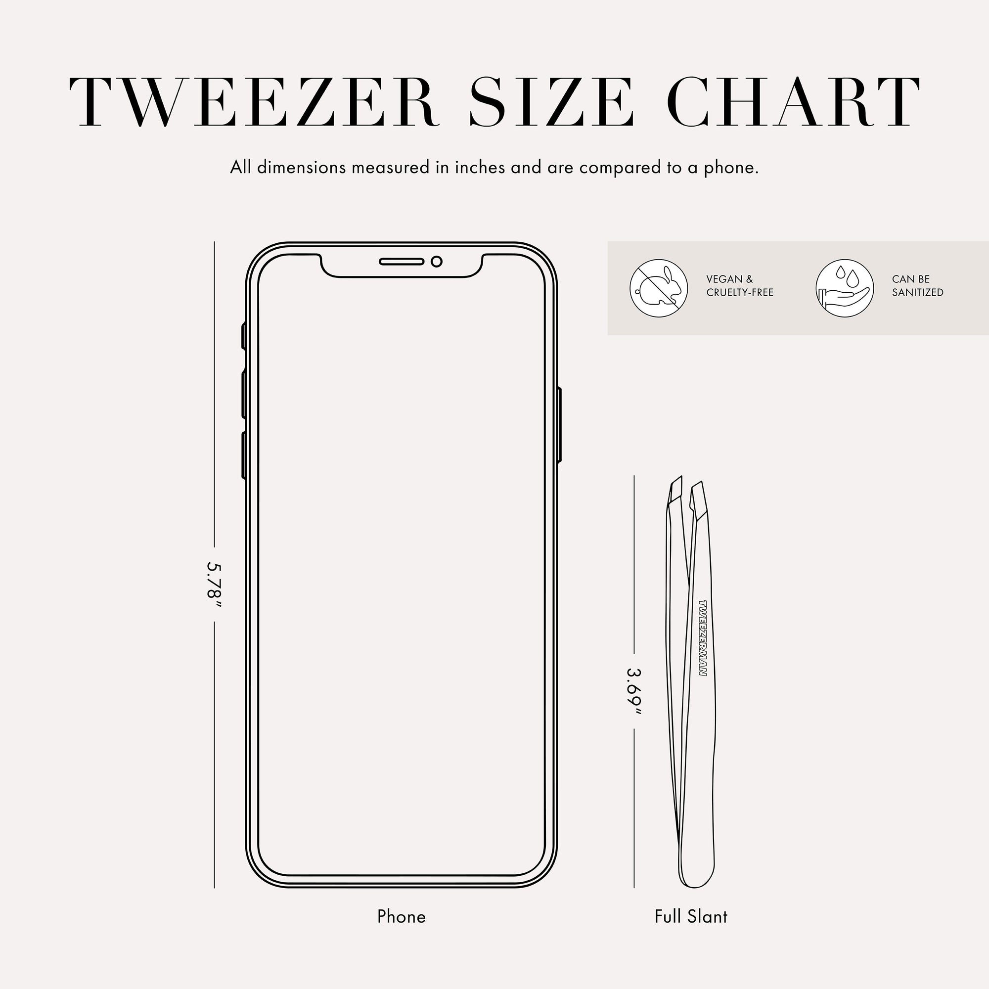 Tweezer size chart

All dimensions measured in inches and are compared to phone.

Phone is 5.78 inches tall

Full slant tweezers are 3.69 inches tall

Mini slant tweezers are 2.75 inches tall

This item can be sanitized and is vegan &amp; cruelty free.
