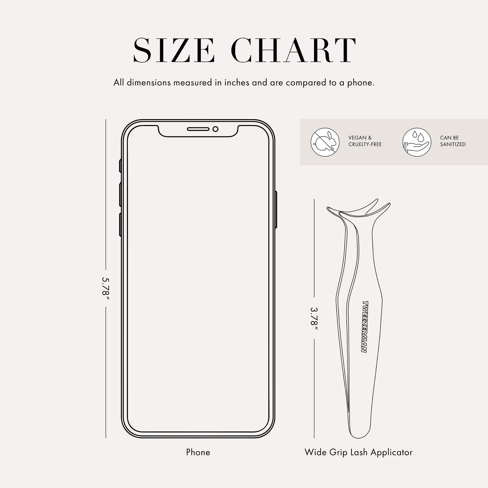 Tweezer size chart

All dimensions measured in inches and are compared to phone.

Phone is 5.78 inches tall

Full slant tweezers are 3.69 inches tall

Mini slant tweezers are 2.75 inches tall

This item can be sanitised and is vegan &amp; cruelty free.