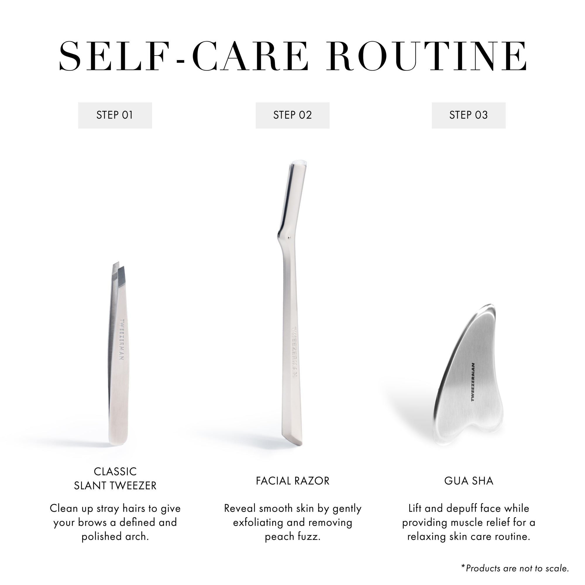 Self-Care Routine. Step 1. Using the Classic Slant Tweezer, clean up stray hairs to give your brows a defined and polished arch. Step 2. Using the Facial Razor, reveal smooth skin by gently exfoliating and removing peach fuzz. Step 3. Using the Gua Sha, lift and depuff face while providing muscle relief for a relaxing skin care routine. *Products are not to scale.