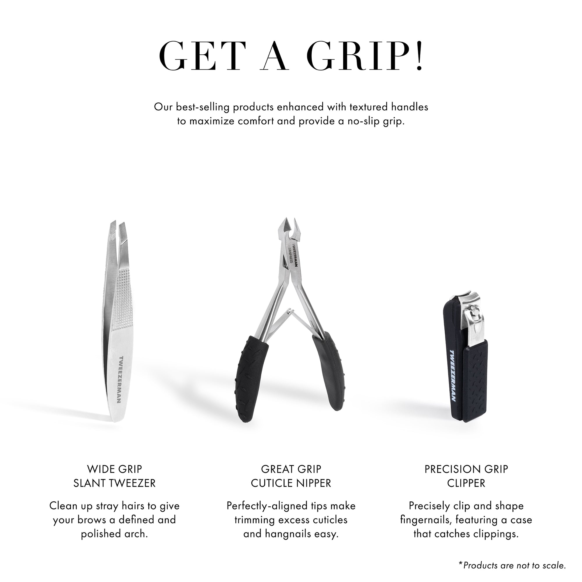 Get a Grip! Our best selling products enhanced with textured handles to maximize comfort and provide a no-slip grip. Wide Grip Slant Tweezer - clean up stray hairs to give your brows a defined and polished arch. Great Grip Cuticle Nipper perfectly-aligned tips make trimming excessive cuticles and hangnails easy. Precision Grip Clipper precisely clip and shape fingernails, featuring a case that catches clippings. *Products are not to scale.