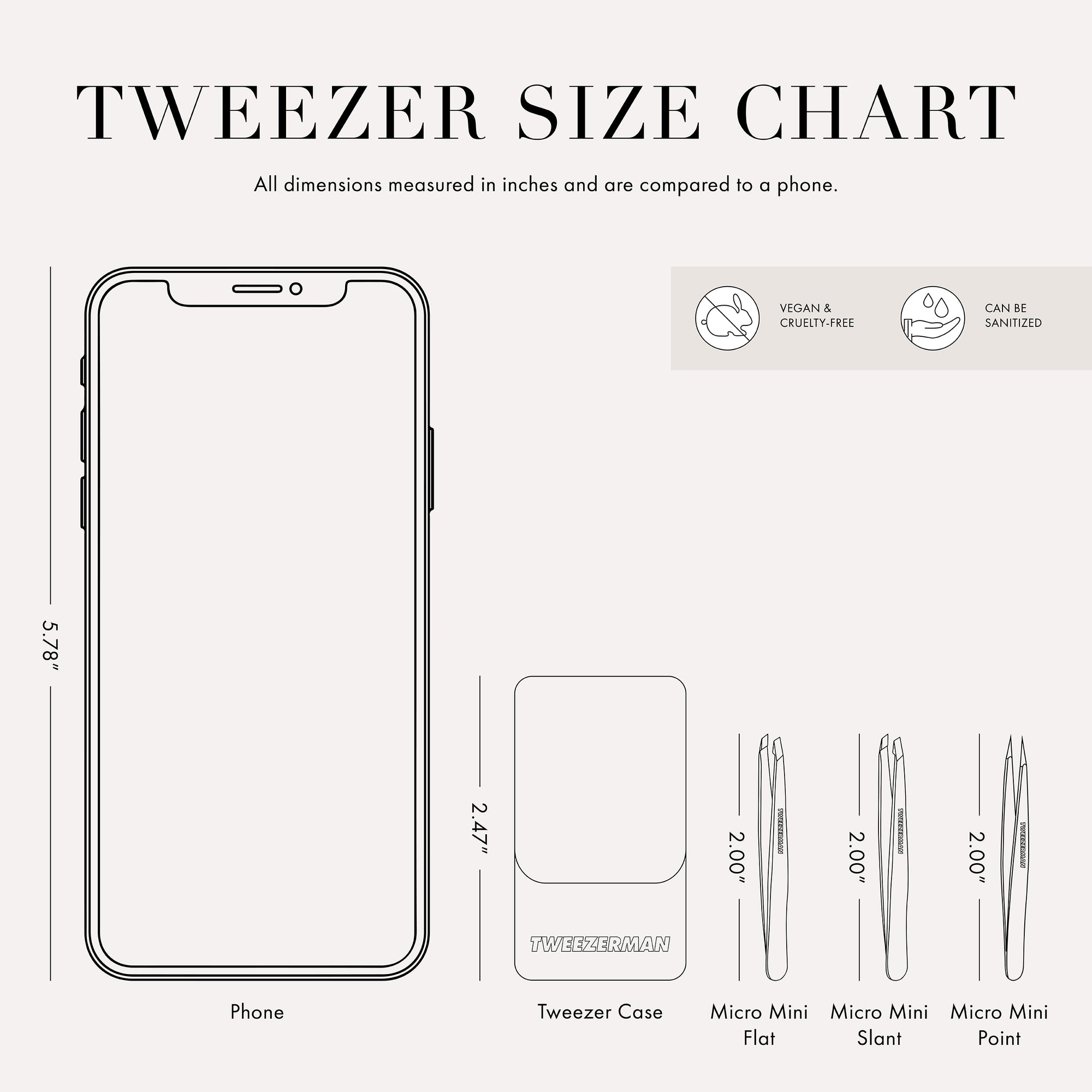 Tweezer Size Chart: All dimensions measured in inches and are compared to a phone. Phone is 5.78 inches tall. Tweezer case is 2.47 inches tall. Micro Mini Flat, Slant, and Point Tweezers are 2.00 inches tall.

This item can be sanitized and is vegan &amp; cruelty free.