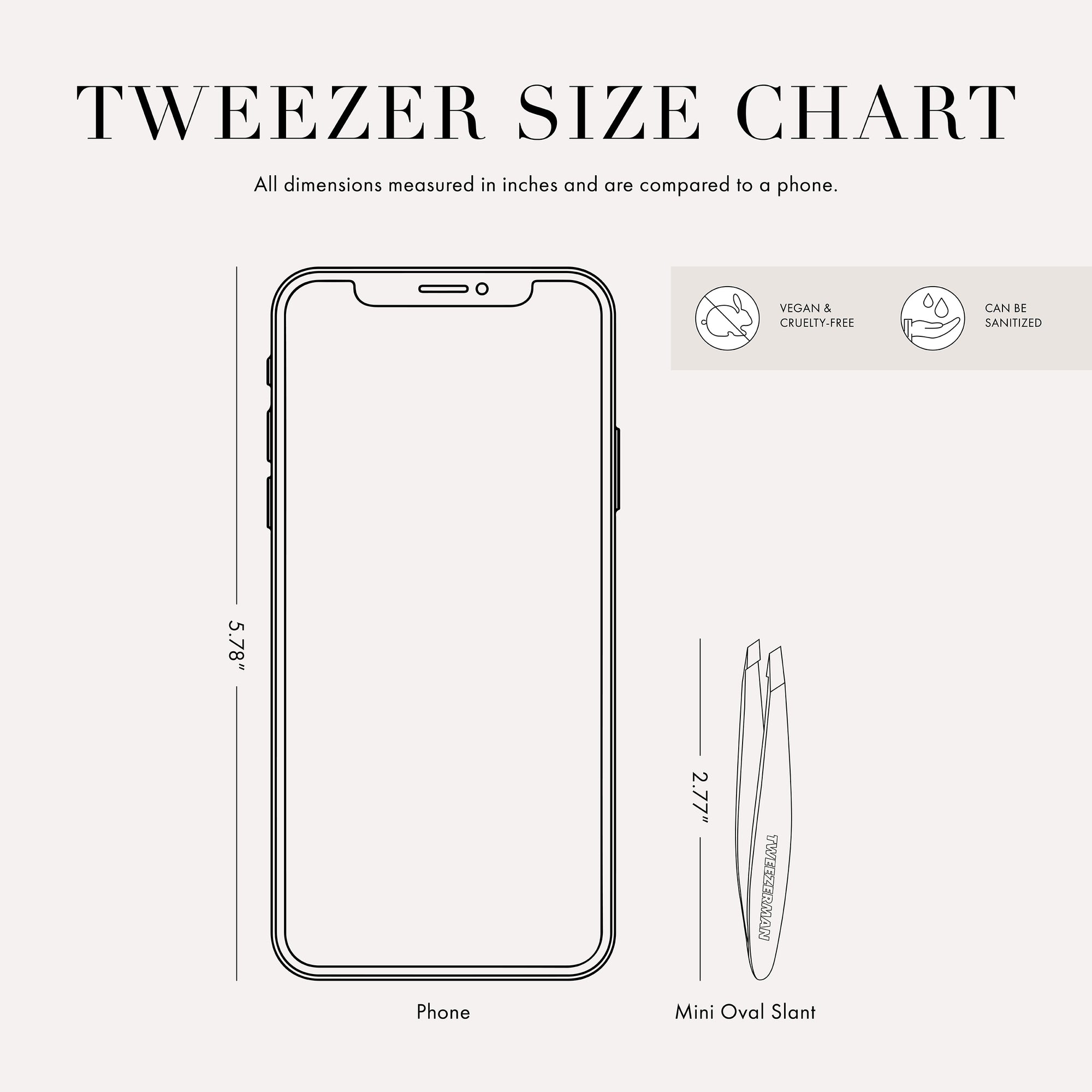 This Tweezer is 3.69 inches tall and is half the size of a cell phone. This item can be sanitized and is vegan &amp; cruelty free.  ​