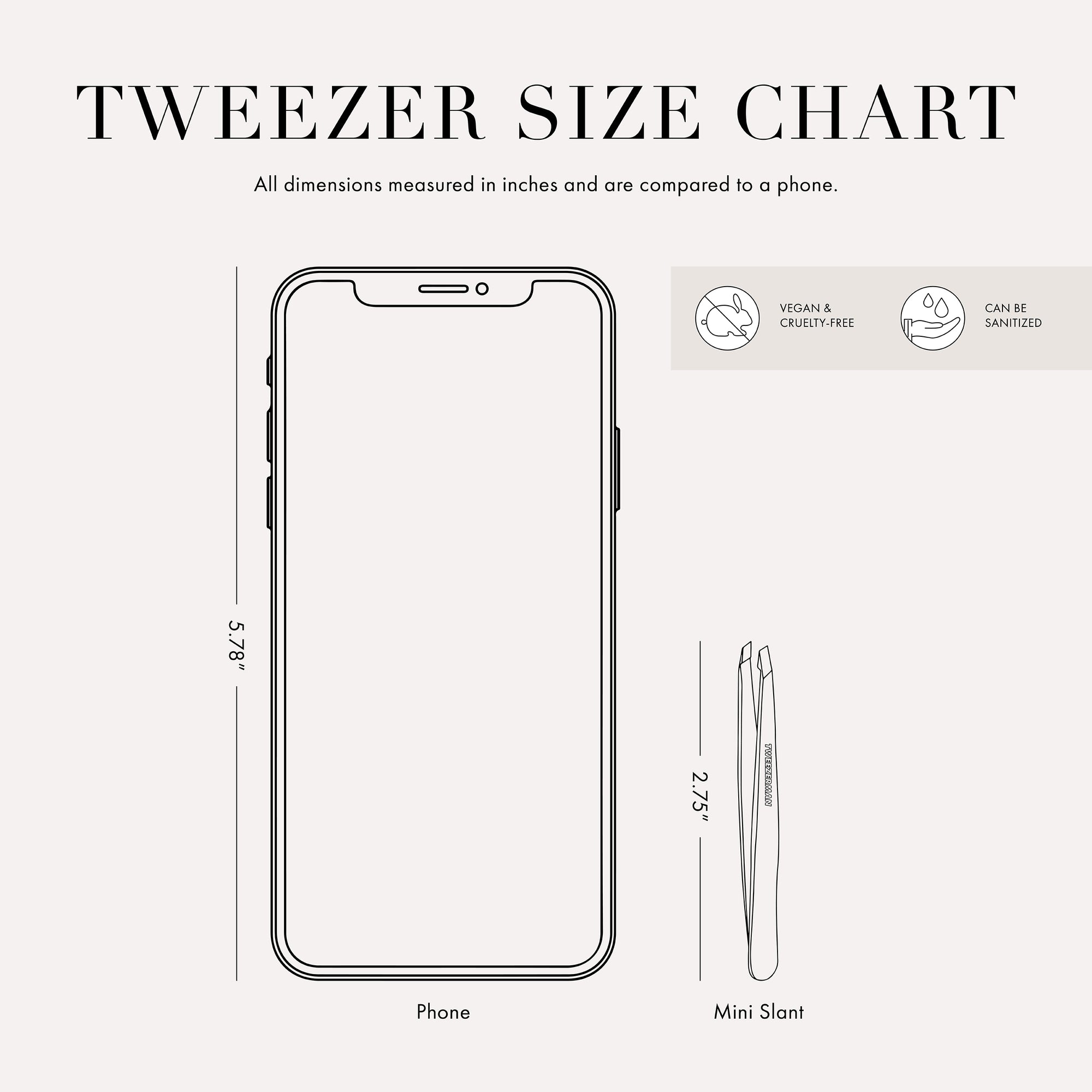 Tweezer size chart

All dimensions measured in inches and are compared to phone. 

Phone is 5.78 inches tall 

Full slant tweezers are 3.69 inches tall 

Mini slant tweezers are 2.75 inches tall

This item can be sanitized and is vegan &amp; cruelty free.  ​