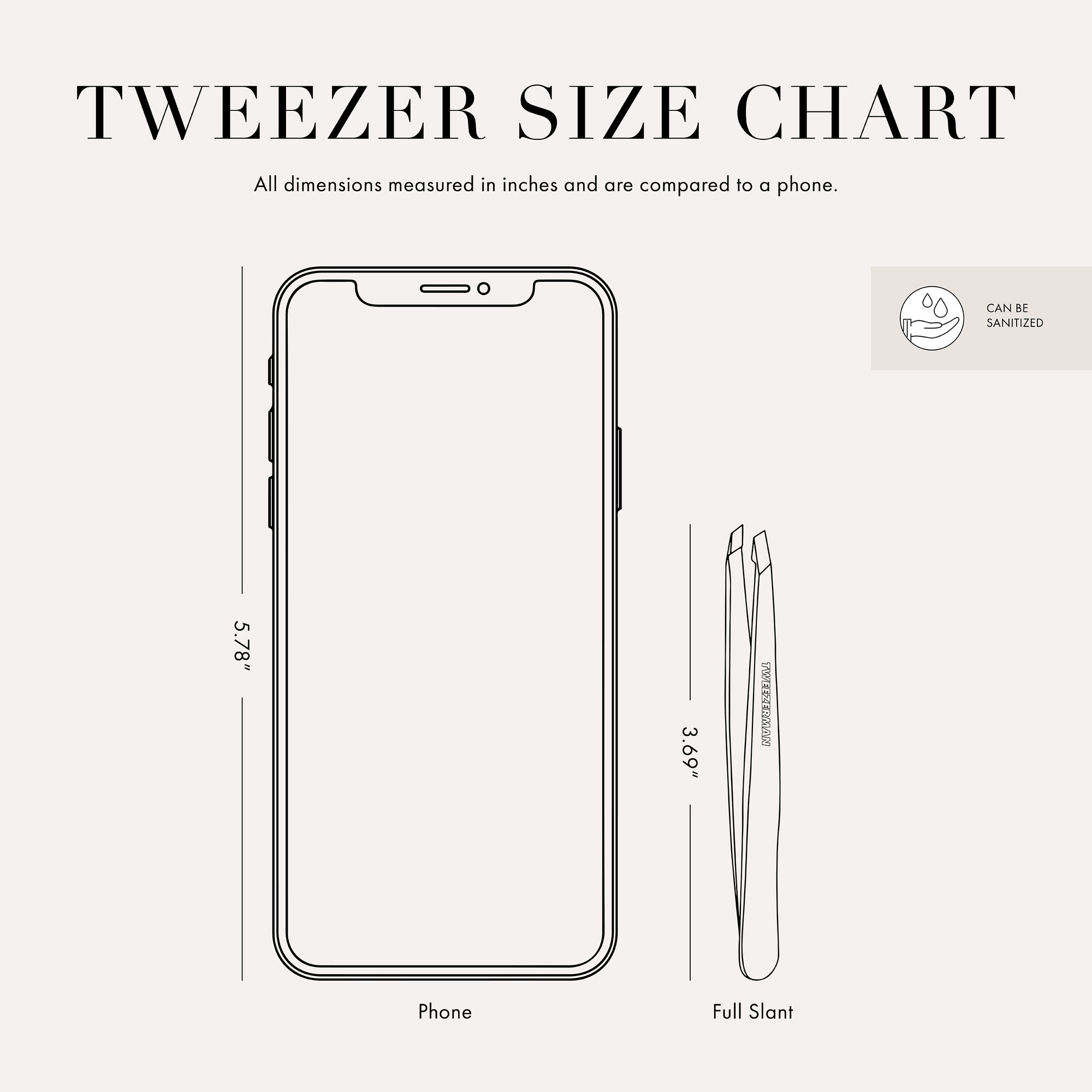 Tweezer Size Chart with 1 tweezer All dimensions measured in inches and are compared to phone. Phone is 5.78 inches tall. Full slant tweezer is 3.69 inches tall This item can be sanitized and is vegan &amp; cruelty free.