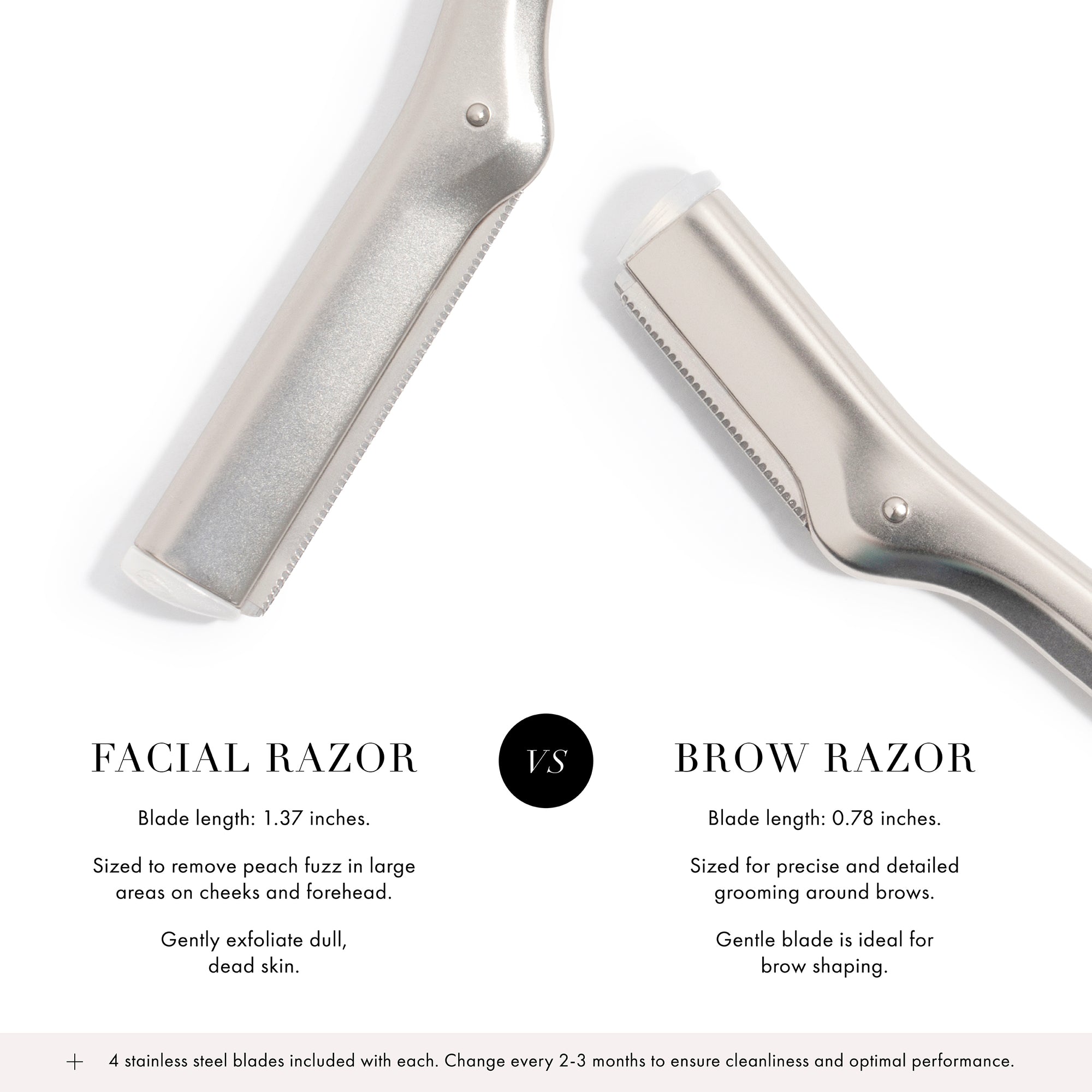 Facial Razor: Blade length is 1.37 inches, sized to remove peach fuzz in large areas on cheeks and forehead, gently exfoliate dull dead skin. VERSUS Brow Razor: Blade length is 0.78 inches, sized for precise and detailed grooming around brows, gentle blade is ideal for brow shaping. + 4 Stainless steel blades included with each. Change every 2-3 months to ensure cleanliness and optimal performance.