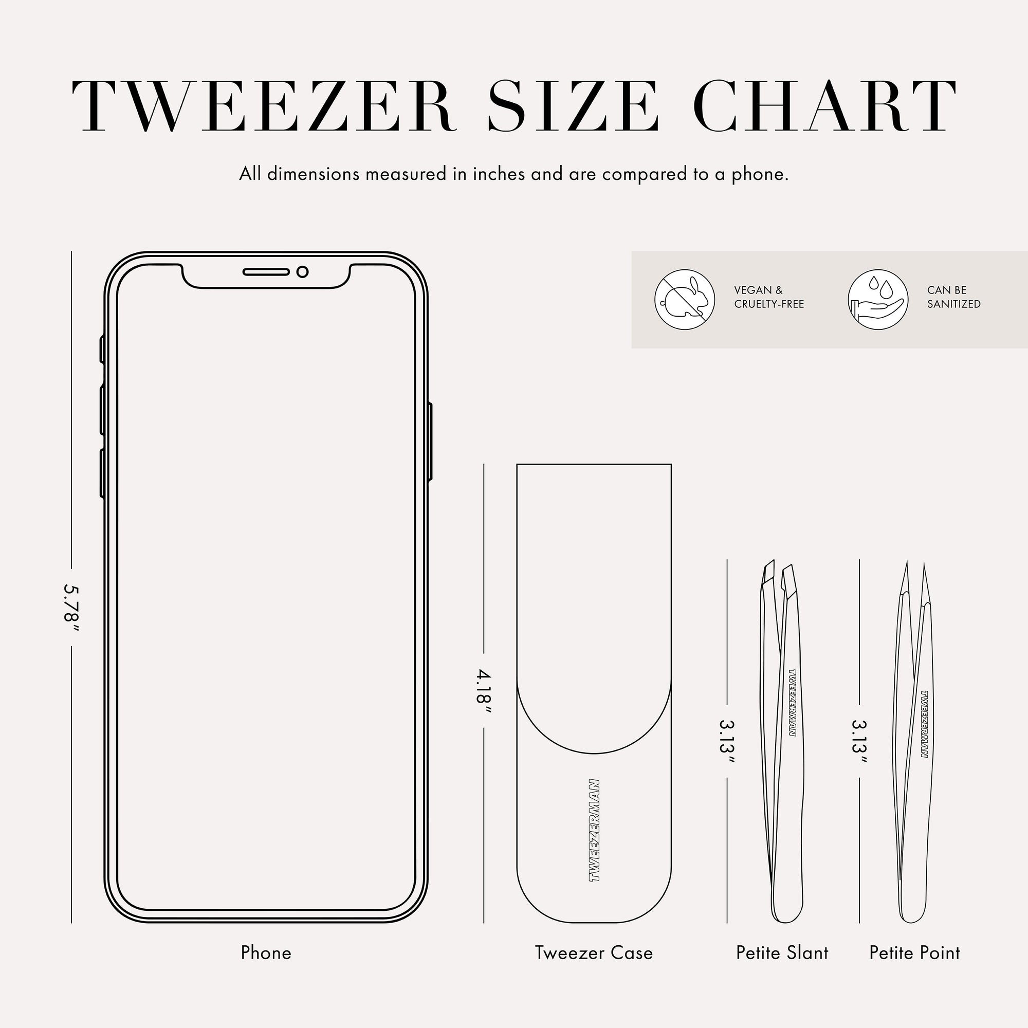 The Tweezer case is 4.18 inches tall and is about three quarters of  the size of a cell phone. 
These Tweezer is 3.13 inches tall and is about half the size of a cell phone. This item can be sanitized and is vegan &amp; cruelty free.  ​
