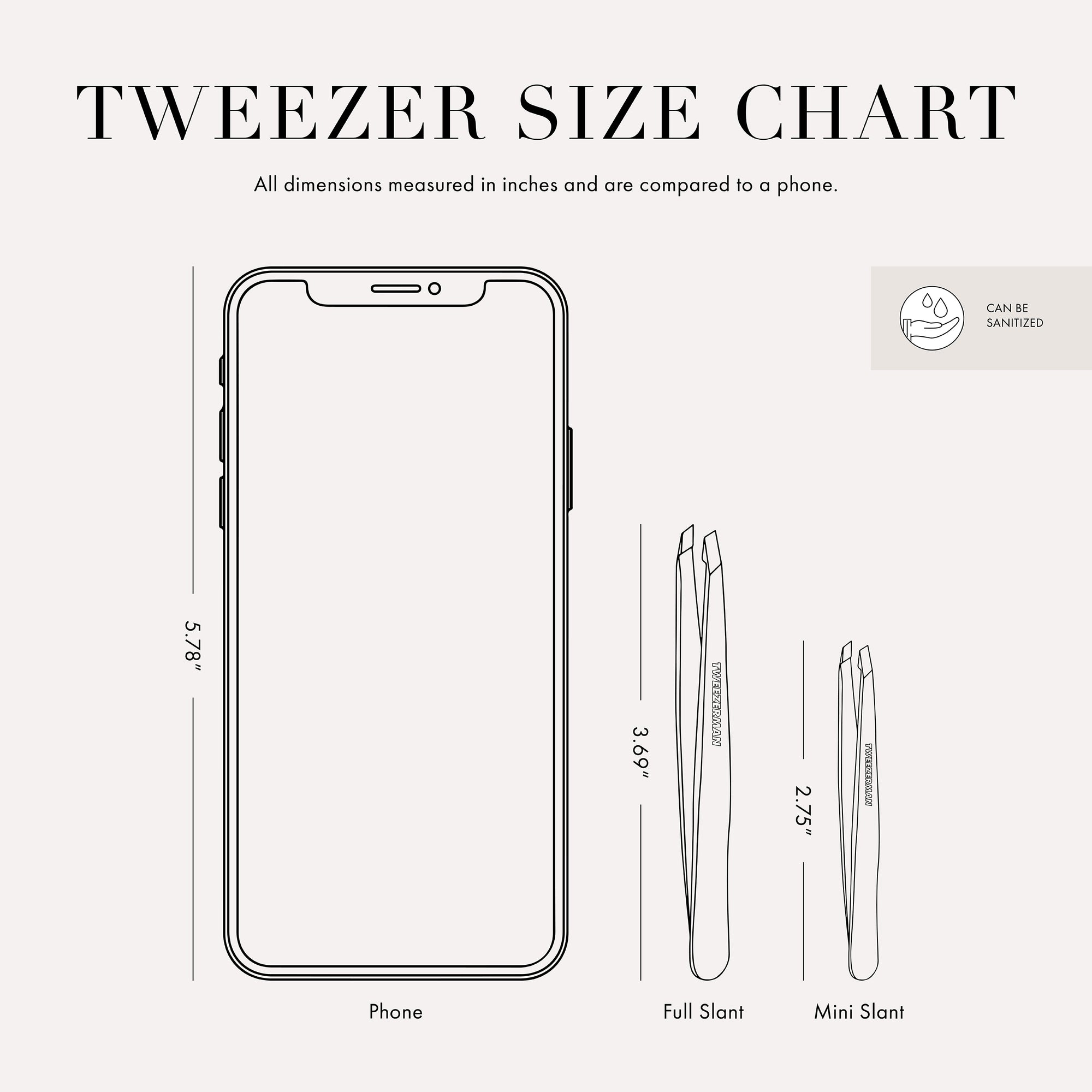 Tweezer Size Chart with 2 tweezers All dimensions measured in inches and are compared to phone. Phone is 5.78 inches tall. Full slant tweezer is 3.69 inches tall Mini slant tweezer is 2.75 inches tall This item can be sanitized and is vegan &amp; cruelty free.